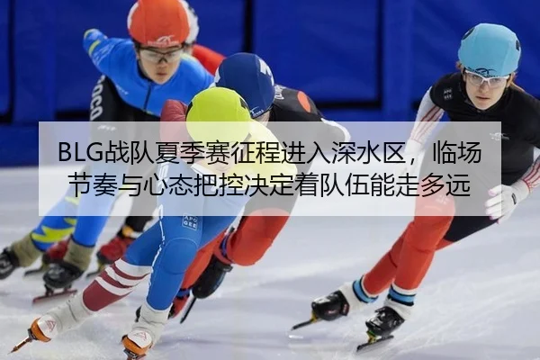 BLG战队夏季赛征程进入深水区，临场节奏与心态把控决定着队伍能走多远